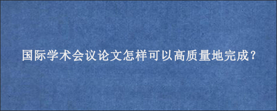 国际学术会议论文怎样可以高质量地完成？