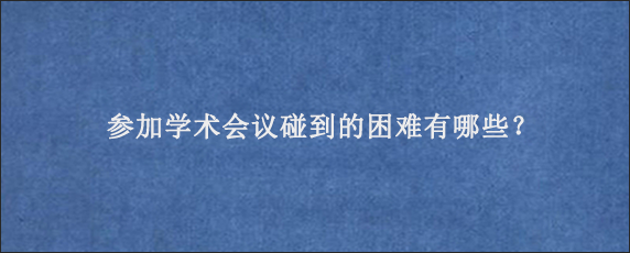 参加学术会议碰到的困难有哪些？