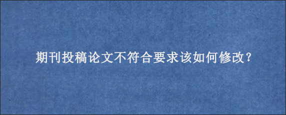 期刊投稿论文不符合要求该如何修改？