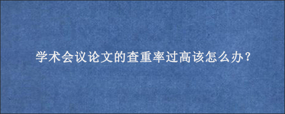 学术会议论文的查重率过高该怎么办？