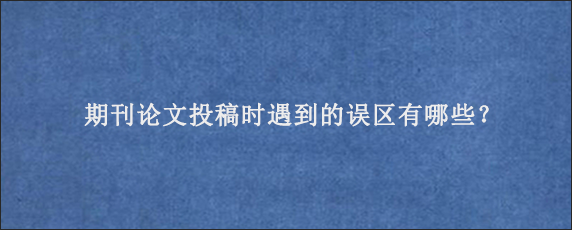 期刊论文投稿时遇到的误区有哪些？