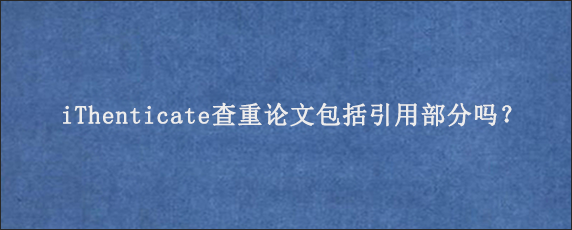 iThenticate查重论文包括引用部分吗？