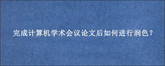 完成计算机学术会议论文后如何进行润色？