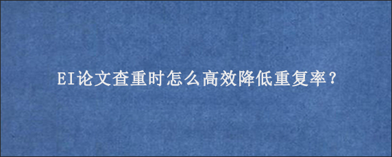 EI论文查重时怎么高效降低重复率？