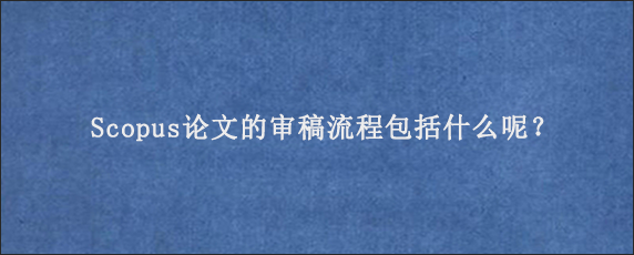 Scopus论文的审稿流程包括什么呢？