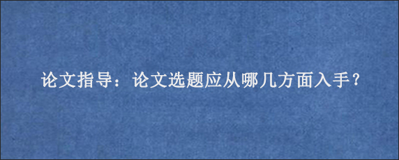 论文指导：论文选题应从哪几方面入手？