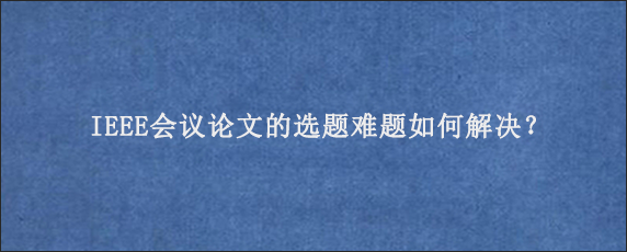 IEEE会议论文的选题难题如何解决？