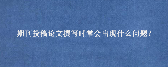 期刊投稿论文撰写时常会出现什么问题？