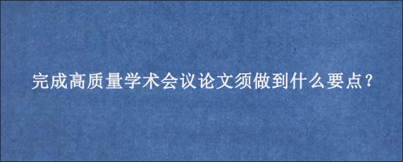 完成高质量学术会议论文须做到什么要点？