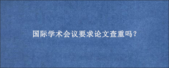 国际学术会议要求论文查重吗？