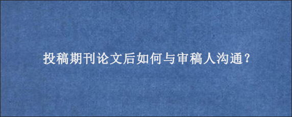 投稿期刊论文后如何与审稿人沟通？