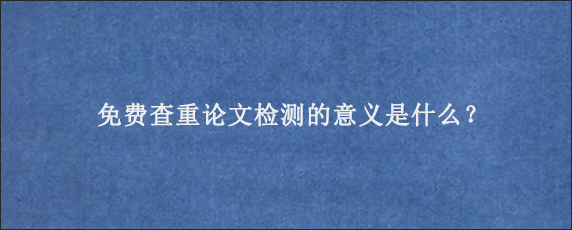 免费查重论文检测的意义是什么？