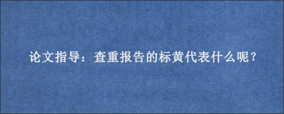 论文指导：查重报告的标黄代表什么呢？