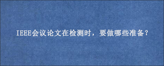 IEEE会议论文在检测时，要做哪些准备？