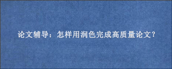 论文辅导：怎样用润色完成高质量论文？