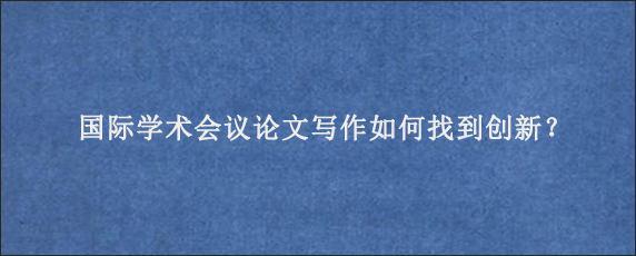 国际学术会议论文写作如何找到创新？