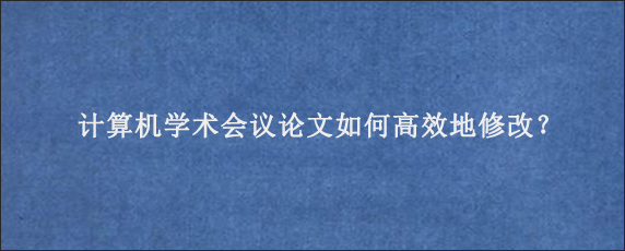 计算机学术会议论文如何高效地修改？