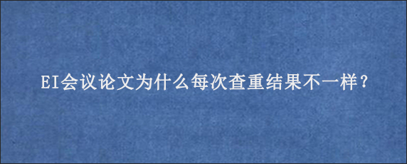 EI会议论文为什么每次查重结果不一样？