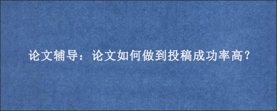 论文辅导：论文如何做到投稿成功率高？