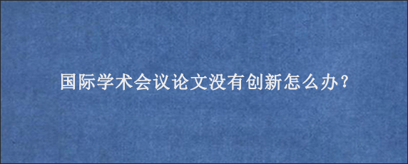 国际学术会议论文没有创新怎么办？