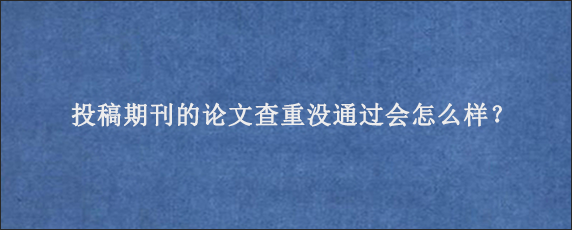 投稿期刊的论文查重没通过会怎么样？