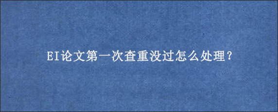 EI论文第一次查重没过怎么处理？