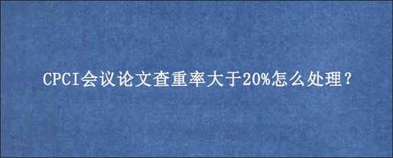 CPCI会议论文查重率大于20%怎么处理？