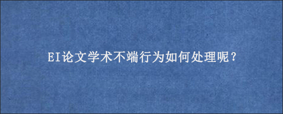 EI论文学术不端行为如何处理呢？