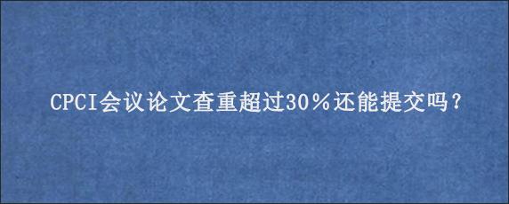 CPCI会议论文查重超过30％还能提交吗？