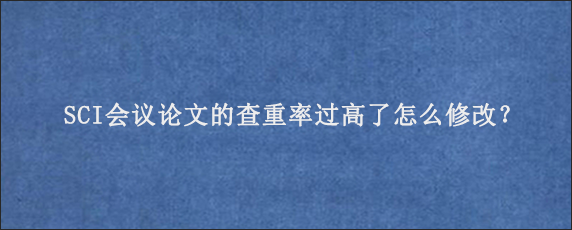 SCI会议论文的查重率过高了怎么修改？