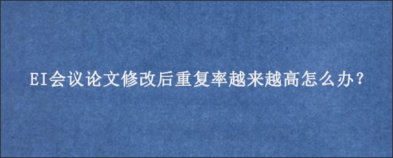 EI会议论文修改后重复率越来越高怎么办？