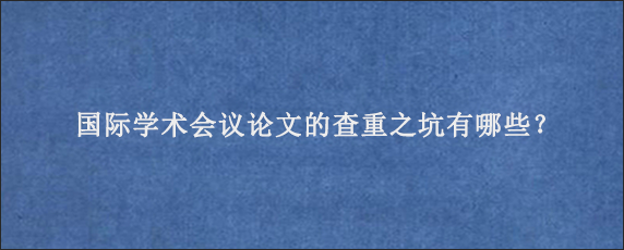 国际学术会议论文的查重之坑有哪些？