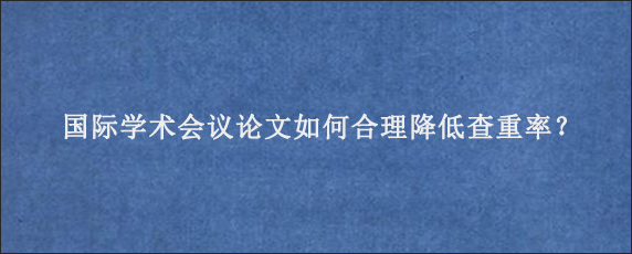 国际学术会议论文如何合理降低查重率？