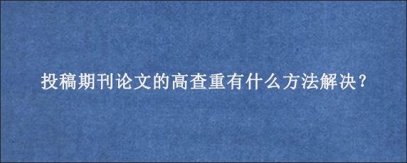 投稿期刊论文的高查重有什么方法解决？