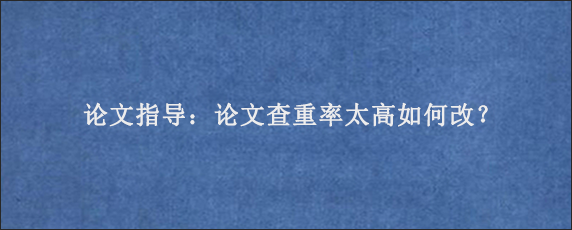 论文指导：论文查重率太高如何改？