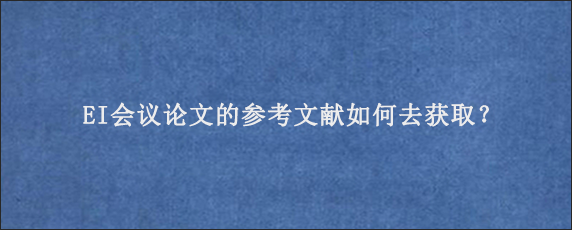 EI会议论文的参考文献如何去获取？