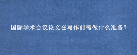 国际学术会议论文在写作前需做什么准备？