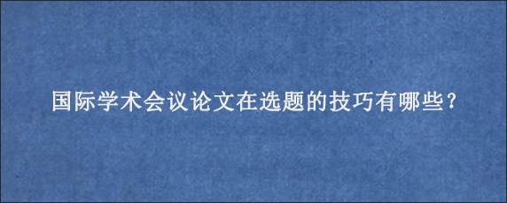 国际学术会议论文在选题的技巧有哪些？