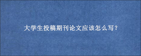 大学生投稿期刊论文应该怎么写？