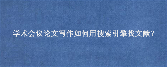 学术会议论文写作如何用搜索引擎找文献？