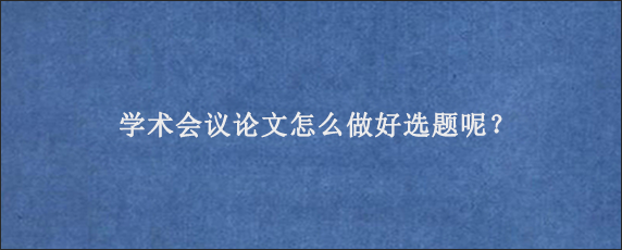 学术会议论文怎么做好选题呢？