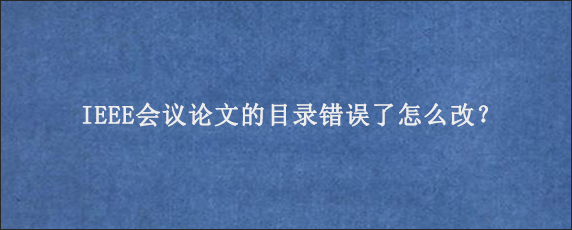 IEEE会议论文的目录错误了怎么改？