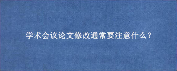 学术会议论文修改通常要注意什么？