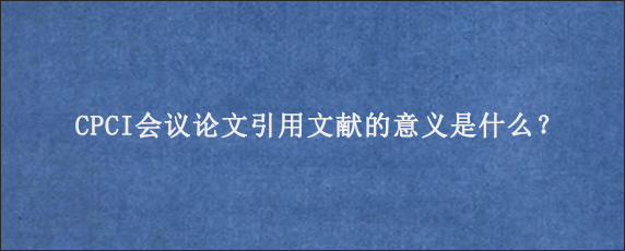 CPCI会议论文引用文献的意义是什么？