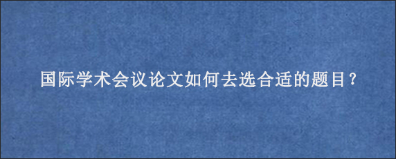 国际学术会议论文如何去选合适的题目？