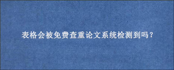 表格会被免费查重论文系统检测到吗？