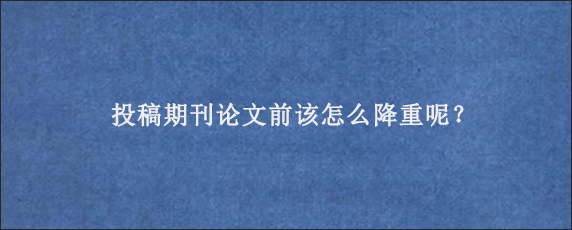 投稿期刊论文前该怎么降重呢？