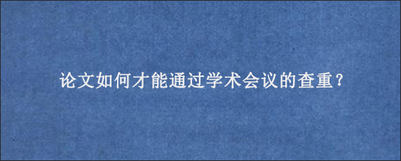 论文如何才能通过学术会议的查重？