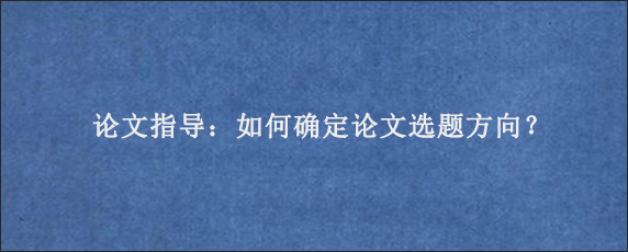 论文指导：如何确定论文选题方向？