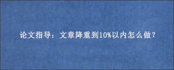 论文指导：文章降重到10%以内怎么做？